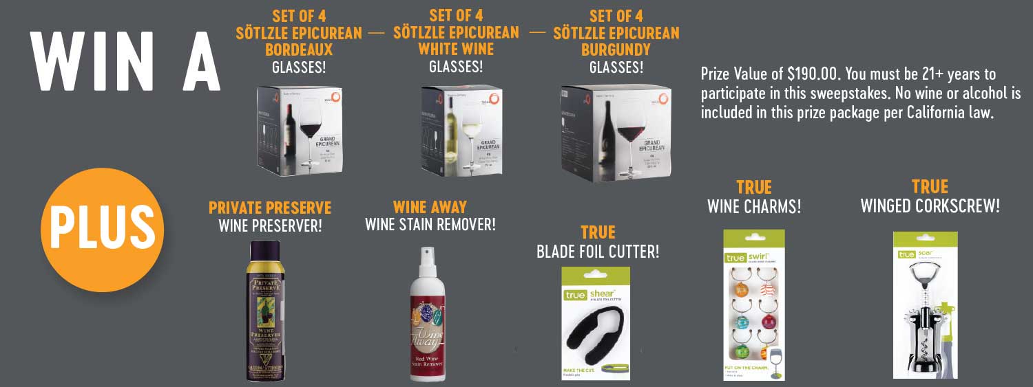 win a set of 4 sotlzle epicurean bordeaux glasses, set of 4 sotlzle epicurean white wine glasses, set of 4 sotlzle epicurean burgundy glasses, plus private preserve wine preserver, wine away wine stain remover, true blade foil cutter, true wine charms, and true winged corkscrew. Prize value of 190 dollars. you must be 21 and over years to participate in this sweepstakes. No wine or alcohol is included in this prize package per california law.